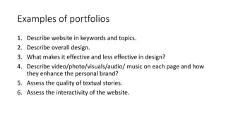 Examples of portfolios
1. Describe website in keywords and topics.
2. Describe overall design.
3. What makes it effective and less effective in design?
4. Describe video/photo/visuals/audio/ music on each page and how
they enhance the personal brand?
5. Assess the quality of textual stories.
6. Assess the interactivity of the website.
 