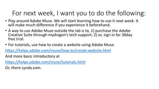 For next week, I want you to do the following:
• Play around Adobe Muse. We will start learning how to use it next week. It
will make much difference if you experience it beforehand.
• A way to use Adobe Muse outside the lab is to, 1) purchase the Adobe
Creative Suite through mydragon’s tech support; 2) or, sign in for 30day
free trial.
• For tutorials, use how to create a website using Adobe Muse.
https://helpx.adobe.com/muse/how-to/create-website.html
And more basic introductory at
https://helpx.adobe.com/muse/tutorials.html
Or, there Lynda.com.
 