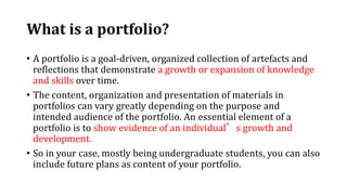 What is a portfolio?
• A portfolio is a goal-driven, organized collection of artefacts and
reflections that demonstrate a growth or expansion of knowledge
and skills over time.
• The content, organization and presentation of materials in
portfolios can vary greatly depending on the purpose and
intended audience of the portfolio. An essential element of a
portfolio is to show evidence of an individual’s growth and
development.
• So in your case, mostly being undergraduate students, you can also
include future plans as content of your portfolio.
 