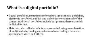 What is a digital portfolio?
• Digital portfolios, sometimes referred to as multimedia portfolios,
electronic portfolios, e-folios and web folios contain much of the
content traditional portfolios include but present these materials
in digital format.
• Materials, also called artefacts, are presented using a combination
of multimedia technologies such as audio recordings, database,
spreadsheet, video and others.
 
