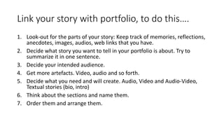Link your story with portfolio, to do this….
1. Look-out for the parts of your story: Keep track of memories, reflections,
anecdotes, images, audios, web links that you have.
2. Decide what story you want to tell in your portfolio is about. Try to
summarize it in one sentence.
3. Decide your intended audience.
4. Get more artefacts. Video, audio and so forth.
5. Decide what you need and will create. Audio, Video and Audio-Video,
Textual stories (bio, intro)
6. Think about the sections and name them.
7. Order them and arrange them.
 