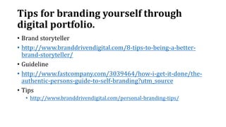 Tips for branding yourself through
digital portfolio.
• Brand storyteller
• http://www.branddrivendigital.com/8-tips-to-being-a-better-
brand-storyteller/
• Guideline
• http://www.fastcompany.com/3039464/how-i-get-it-done/the-
authentic-persons-guide-to-self-branding?utm_source
• Tips
• http://www.branddrivendigital.com/personal-branding-tips/
 
