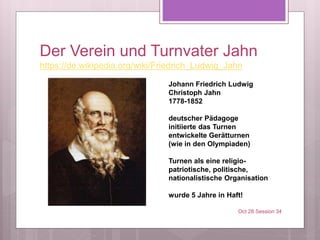 Der Verein und Turnvater Jahn
https://de.wikipedia.org/wiki/Friedrich_Ludwig_Jahn
Oct 28 Session 34
Johann Friedrich Ludwig
Christoph Jahn
1778-1852
deutscher Pädagoge
initiierte das Turnen
entwickelte Gerätturnen
(wie in den Olympiaden)
Turnen als eine religio-
patriotische, politische,
nationalistische Organisation
wurde 5 Jahre in Haft!
 