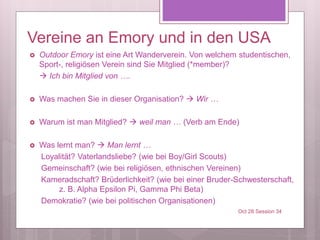 Vereine an Emory und in den USA
 Outdoor Emory ist eine Art Wanderverein. Von welchem studentischen,
Sport-, religiösen Verein sind Sie Mitglied (*member)?
 Ich bin Mitglied von ….
 Was machen Sie in dieser Organisation?  Wir …
 Warum ist man Mitglied?  weil man … (Verb am Ende)
 Was lernt man?  Man lernt …
Loyalität? Vaterlandsliebe? (wie bei Boy/Girl Scouts)
Gemeinschaft? (wie bei religiösen, ethnischen Vereinen)
Kameradschaft? Brüderlichkeit? (wie bei einer Bruder-Schwesterschaft,
z. B. Alpha Epsilon Pi, Gamma Phi Beta)
Demokratie? (wie bei politischen Organisationen)
Oct 28 Session 34
 