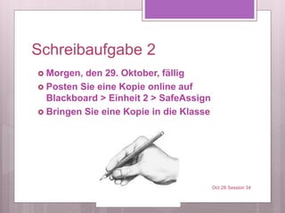 Schreibaufgabe 2
 Morgen, den 29. Oktober, fällig
 Posten Sie eine Kopie online auf
Blackboard > Einheit 2 > SafeAssign
 Bringen Sie eine Kopie in die Klasse
Oct 28 Session 34
 