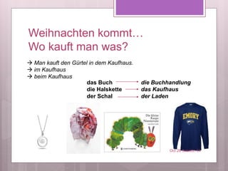 Weihnachten kommt…
Wo kauft man was?
das Buch
die Halskette
der Schal
die Buchhandlung
das Kaufhaus
der Laden
Oct 28 Session 34
 Man kauft den Gürtel in dem Kaufhaus.
 im Kaufhaus
 beim Kaufhaus
 