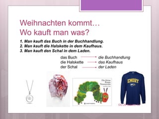 Weihnachten kommt…
Wo kauft man was?
das Buch
die Halskette
der Schal
die Buchhandlung
das Kaufhaus
der Laden
Oct 28 Session 34
1. Man kauft das Buch in der Buchhandlung.
2. Man kauft die Halskette in dem Kaufhaus.
3. Man kauft den Schal in dem Laden.
 