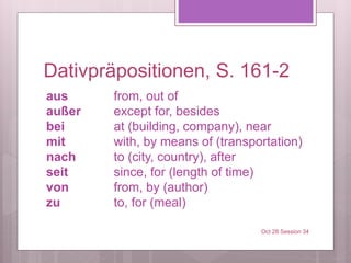 Dativpräpositionen, S. 161-2
aus from, out of
außer except for, besides
bei at (building, company), near
mit with, by means of (transportation)
nach to (city, country), after
seit since, for (length of time)
von from, by (author)
zu to, for (meal)
Oct 28 Session 34
 