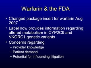 Warfarin & the FDA Changed package insert for warfarin Aug 2007 Label now provides information regarding altered metabolism in CYP2C9 and VKORC1 genetic variants Concerns regarding Provider knowledge Patient demand Potential for influencing litigation 