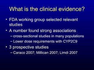 What is the clinical evidence? FDA working group selected relevant studies A number found strong associations cross-sectional studies in many populations Lower dose requirements with CYP2C9 3 prospective studies Caraco 2007; Millican 2007; Limdi 2007 