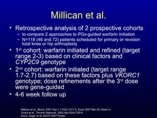 Millican et al. Retrospective analysis of 2 prospective cohorts to compare 2 approaches to PGx-guided warfarin initiation N=118 (46 and 72) patients scheduled for primary or revision total knee or hip arthroplasty 1 st  cohort: warfarin initiated and refined (target range 2-3) based on clinical factors and  CYP2C9  genotype  2 nd  cohort: warfarin initiated (target range 1.7-2.7) based on these factors plus  VKORC1  genotype; dose refinements after the 3 rd  dose were gene-guided 4-6 week follow up Millican et al., Blood. 2007 Sep 1;110(5):1511-5. Epub 2007 Mar 26; Wash U; Voora et al., Thromb Haemost. 2005 Apr;93(4):700-5; Grice, Gage, et al. ACCP 2007 Poster 