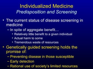 Individualized Medicine   Predisposition and Screening The current status of disease screening in medicine In spite of aggregate benefit… Relatively little benefit to a given individual Actual harm to some Tremendous waste of resources Genetically guided screening holds the promise of: Preventing disease in those susceptible Early detection Rational use of society’s limited resources 