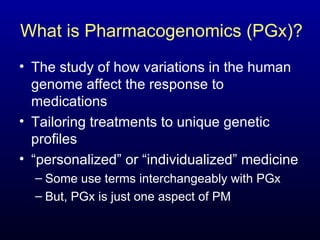 What is Pharmacogenomics (PGx)? The study of how variations in the human genome affect the response to medications Tailoring treatments to unique genetic profiles “ personalized” or “individualized” medicine Some use terms interchangeably with PGx But, PGx is just one aspect of PM 