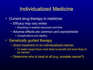 Individualized Medicine Current drug therapy in medicine: Efficacy may vary widely  Resulting in wasted resources and time Adverse effects are common  and unpredictable Complications and deaths Genetically guided therapy Direct treatment in an individualized manner To better target those most likely to benefit and least likely to be harmed Determine who to treat at all (e.g. prostate cancer?) 