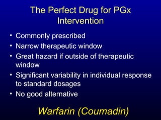Commonly prescribed Narrow therapeutic window Great hazard if outside of therapeutic window Significant variability in individual response to standard dosages No good alternative The Perfect Drug for PGx Intervention Warfarin (Coumadin) 