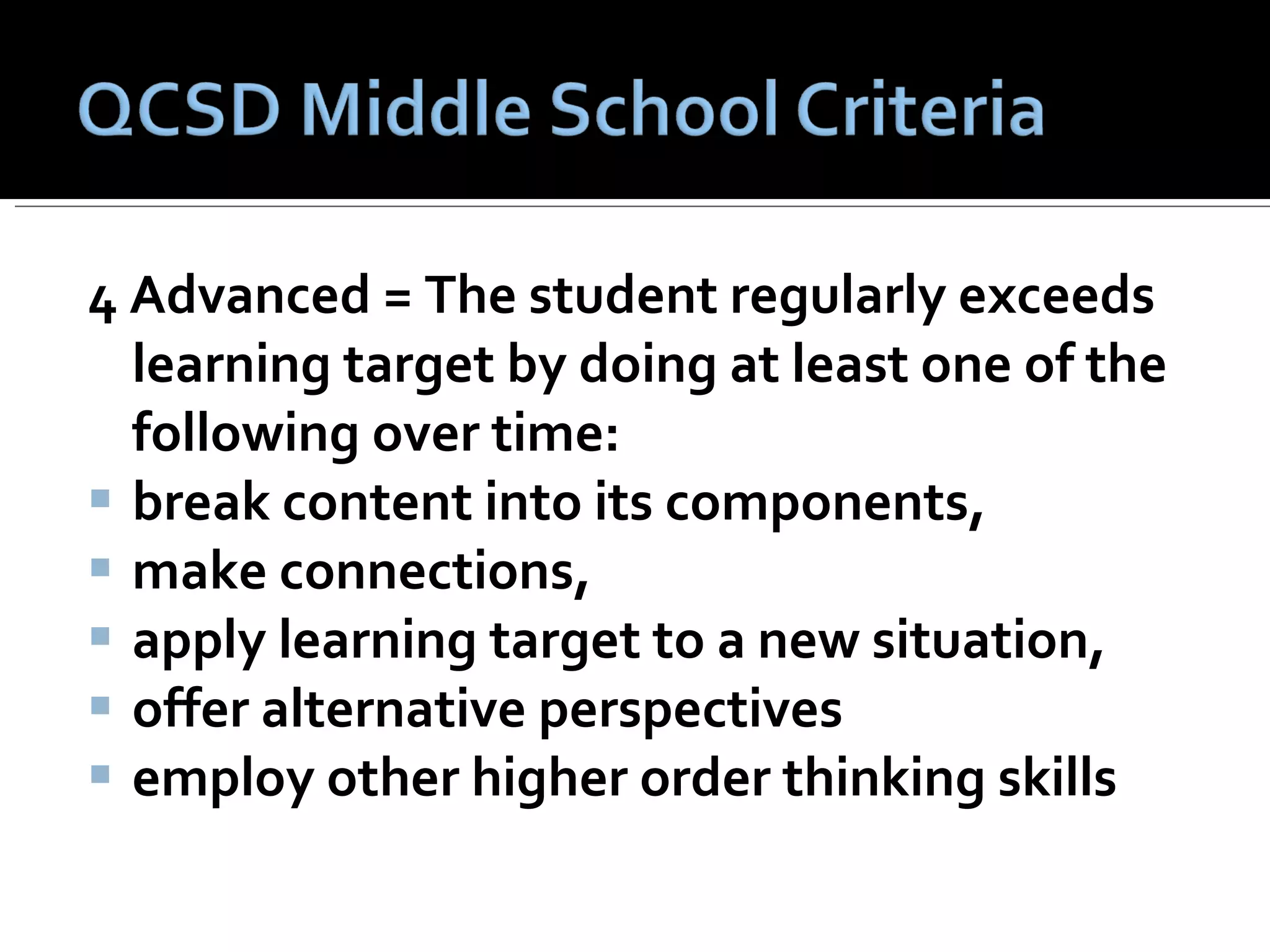 4 Advanced = The student regularly exceeds learning target by doing at least one of the following over time:    break content into its components,  make connections,  apply learning target to a new situation,  offer alternative perspectives employ other higher order thinking skills 