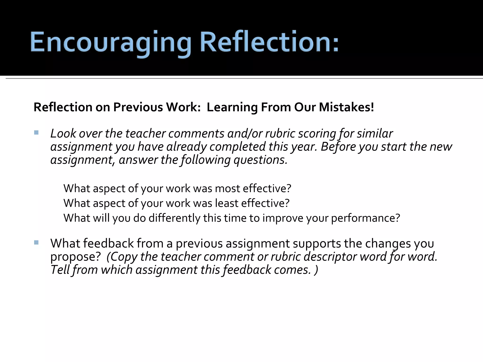 Reflection on Previous Work:  Learning From Our Mistakes! Look over the teacher comments and/or rubric scoring for similar assignment you have already completed this year. Before you start the new assignment, answer the following questions.  What aspect of your work was most effective? What aspect of your work was least effective? What will you do differently this time to improve your performance? What feedback from a previous assignment supports the changes you propose?  (Copy the teacher comment or rubric descriptor word for word.  Tell from which assignment this feedback comes. ) 