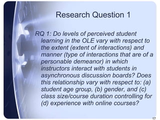 Research Question 1 RQ 1: Do levels of perceived student learning in the OLE vary with respect to the extent (extent of interactions) and manner (type of interactions that are of a personable demeanor) in which instructors interact with students in asynchronous discussion boards? Does this relationship vary with respect to: (a) student age group, (b) gender, and (c) class size/course duration controlling for (d) experience with online courses? 