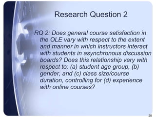 Research Question 2 RQ 2: Does general course satisfaction in the OLE vary with respect to the extent and manner in which instructors interact with students in asynchronous discussion boards? Does this relationship vary with respect to: (a) student age group, (b) gender, and (c) class size/course duration, controlling for (d) experience with online courses?  