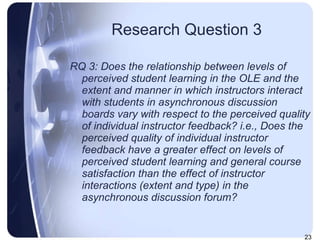 Research Question 3 RQ 3: Does the relationship between levels of perceived student learning in the OLE and the extent and manner in which instructors interact with students in asynchronous discussion boards vary with respect to the perceived quality of individual instructor feedback? i.e., Does the perceived quality of individual instructor feedback have a greater effect on levels of perceived student learning and general course satisfaction than the effect of instructor interactions (extent and type) in the asynchronous discussion forum?  