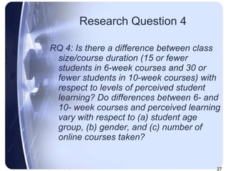 Research Question 4 RQ 4: Is there a difference between class size/course duration (15 or fewer students in 6-week courses and 30 or fewer students in 10-week courses) with respect to levels of perceived student learning? Do differences between 6- and 10- week courses   and perceived learning vary with respect to (a) student age group, (b) gender, and (c) number of online courses taken? 