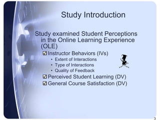 Study Introduction Study examined Student Perceptions in the Online Learning Experience (OLE) Instructor Behaviors (IVs) Extent of Interactions Type of Interactions Quality of Feedback Perceived Student Learning (DV) General Course Satisfaction (DV) 