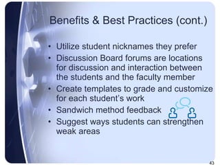 Benefits & Best Practices (cont.) Utilize student nicknames they prefer Discussion Board forums are locations for discussion and interaction between the students and the faculty member Create templates to grade and customize for each student’s work Sandwich method feedback Suggest ways students can strengthen weak areas 