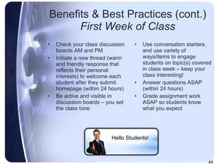 Benefits & Best Practices (cont.) First Week of Class Check your class discussion boards AM and PM  Initiate a new thread (warm and friendly response that reflects their personal interests) to welcome each student after they submit homepage (within 24 hours) Be active and visible in discussion boards – you set the class tone Use conversation starters, and use variety of ways/items to engage students on topic(s) covered in class week – keep your class interesting! Answer questions ASAP (within 24 hours) Grade assignment work ASAP so students know what you expect Hello Students! 