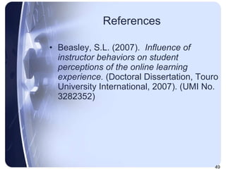 References Beasley, S.L. (2007).  Influence of instructor behaviors on student perceptions of the online learning experience.  (Doctoral Dissertation, Touro University International, 2007).   (UMI No. 3282352) 