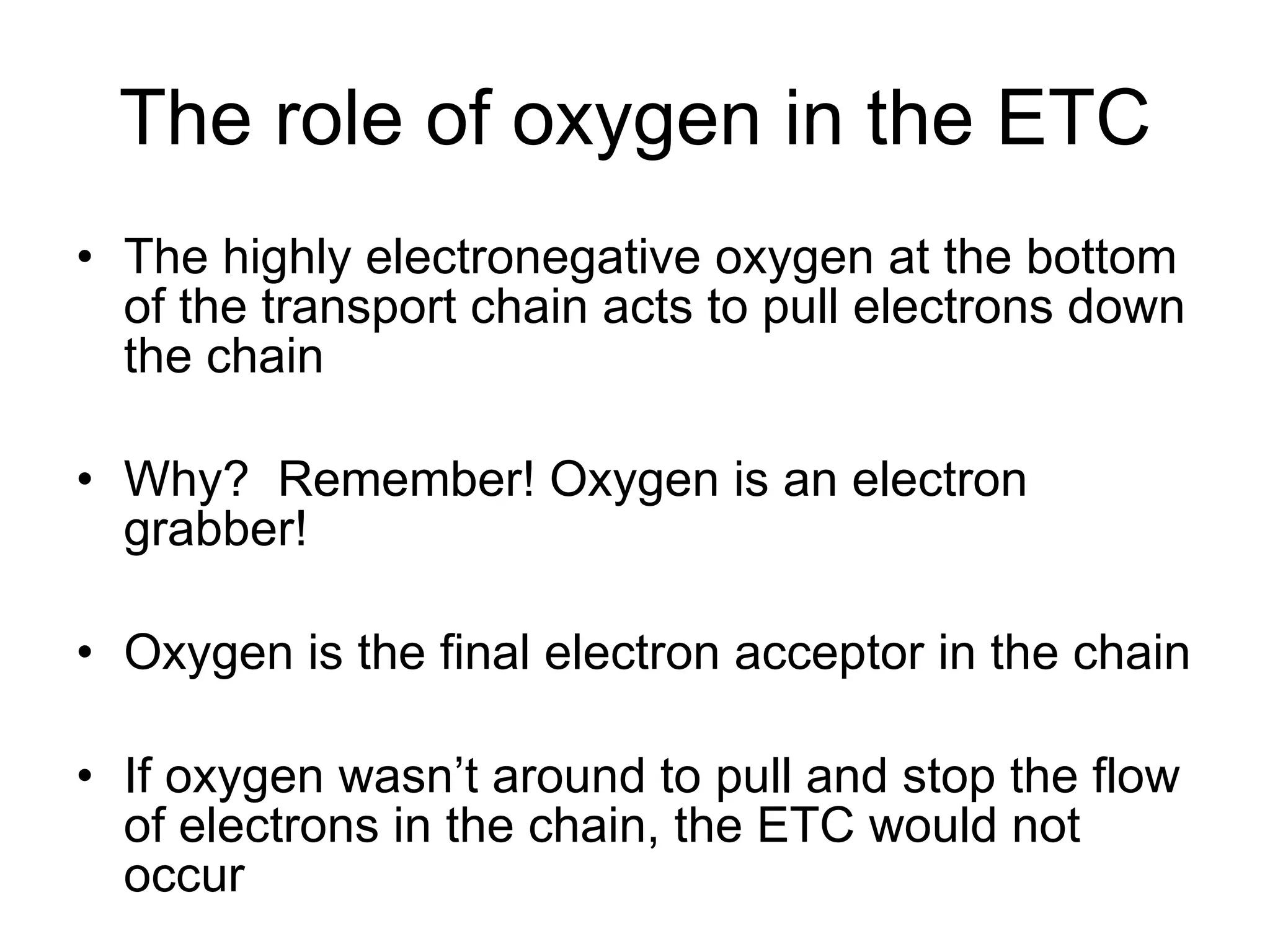 The role of oxygen in the ETC The highly electronegative oxygen at the bottom of the transport chain acts to pull electrons down the chain Why?  Remember! Oxygen is an electron grabber! Oxygen is the final electron acceptor in the chain If oxygen wasn’t around to pull and stop the flow of electrons in the chain, the ETC would not occur 