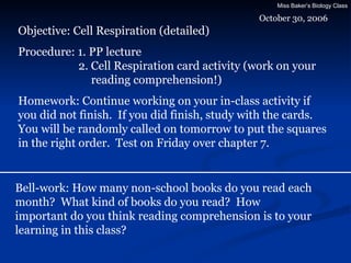 October 30, 2006 Objective: Cell Respiration (detailed) Procedure: 1. PP lecture   2. Cell Respiration card activity (work on your   reading comprehension!) Homework: Continue working on your in-class activity if you did not finish.  If you did finish, study with the cards.  You will be randomly called on tomorrow to put the squares in the right order.  Test on Friday over chapter 7. Bell-work: How many non-school books do you read each month?  What kind of books do you read?  How important do you think reading comprehension is to your learning in this class? 