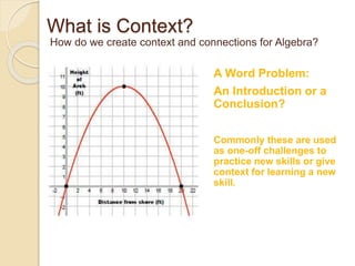 How do we create context and connections for Algebra? 
A Word Problem: 
An Introduction or a 
Conclusion? 
What is Context? 
Commonly these are used 
as one-off challenges to 
practice new skills or give 
context for learning a new 
skill. 
 