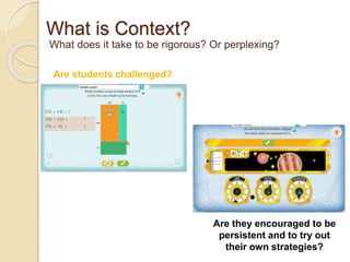 What is Context? 
What does it take to be rigorous? Or perplexing? 
Are students challenged? 
Are they encouraged to be 
persistent and to try out 
their own strategies? 
 