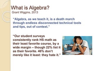 What is Algebra? 
Grant Wiggins, 2013 
“Algebra, as we teach it, is a death march 
through endless disconnected technical tools 
and tips, out of context.” 
“Our student surveys 
consistently rank HS math as 
their least favorite course, by a 
wide margin – though 22% list it 
as their favorite. 46% don’t 
merely like it least: they hate it.” 
 