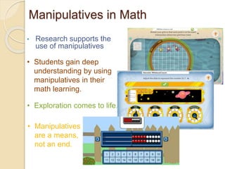 Manipulatives in Math 
• Research supports the 
use of manipulatives 
• Students gain deep 
understanding by using 
manipulatives in their 
math learning. 
• Exploration comes to life. 
• Manipulatives 
are a means, 
not an end. 
 