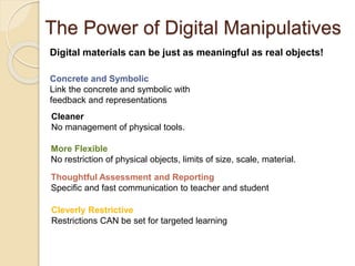 The Power of Digital Manipulatives 
Digital materials can be just as meaningful as real objects! 
Concrete and Symbolic 
Link the concrete and symbolic with 
feedback and representations 
Cleaner 
No management of physical tools. 
More Flexible 
No restriction of physical objects, limits of size, scale, material. 
Thoughtful Assessment and Reporting 
Specific and fast communication to teacher and student 
Cleverly Restrictive 
Restrictions CAN be set for targeted learning 
 