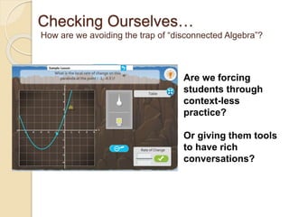 Checking Ourselves… 
How are we avoiding the trap of “disconnected Algebra”? 
Are we forcing 
students through 
context-less 
practice? 
Or giving them tools 
to have rich 
conversations? 
 
