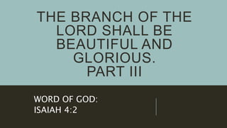 THE BRANCH OF THE
LORD SHALL BE
BEAUTIFUL AND
GLORIOUS.
PART III
WORD OF GOD:
ISAIAH 4:2
 