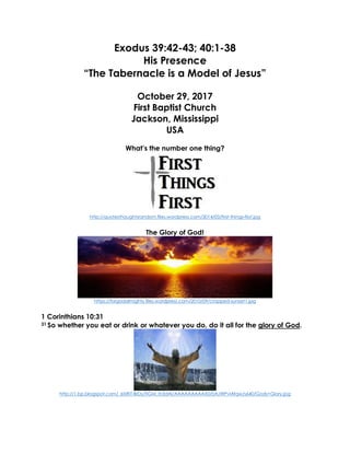 Exodus 39:42-43; 40:1-38
His Presence
“The Tabernacle is a Model of Jesus”
October 29, 2017
First Baptist Church
Jackson, Mississippi
USA
What’s the number one thing?
http://quotesthoughtsrandom.files.wordpress.com/2014/03/first-things-first.jpg
The Glory of God!
https://forgodalmighty.files.wordpress.com/2010/09/cropped-sunset1.jpg
1 Corinthians 10:31
31 So whether you eat or drink or whatever you do, do it all for the glory of God.
http://1.bp.blogspot.com/_6tzRiT-BrDs/TIGM_Ih3dAI/AAAAAAAAAX0/0AJWPvlAfqw/s640/Gods+Glory.jpg
 