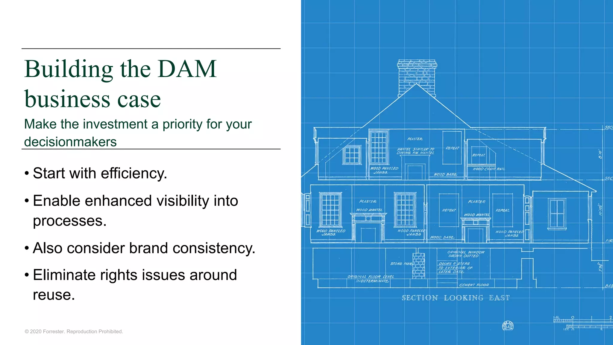 © 2020 Forrester. Reproduction Prohibited.
Building the DAM
business case
Make the investment a priority for your
decisionmakers
• Start with efficiency.
• Enable enhanced visibility into
processes.
• Also consider brand consistency.
• Eliminate rights issues around
reuse.
 