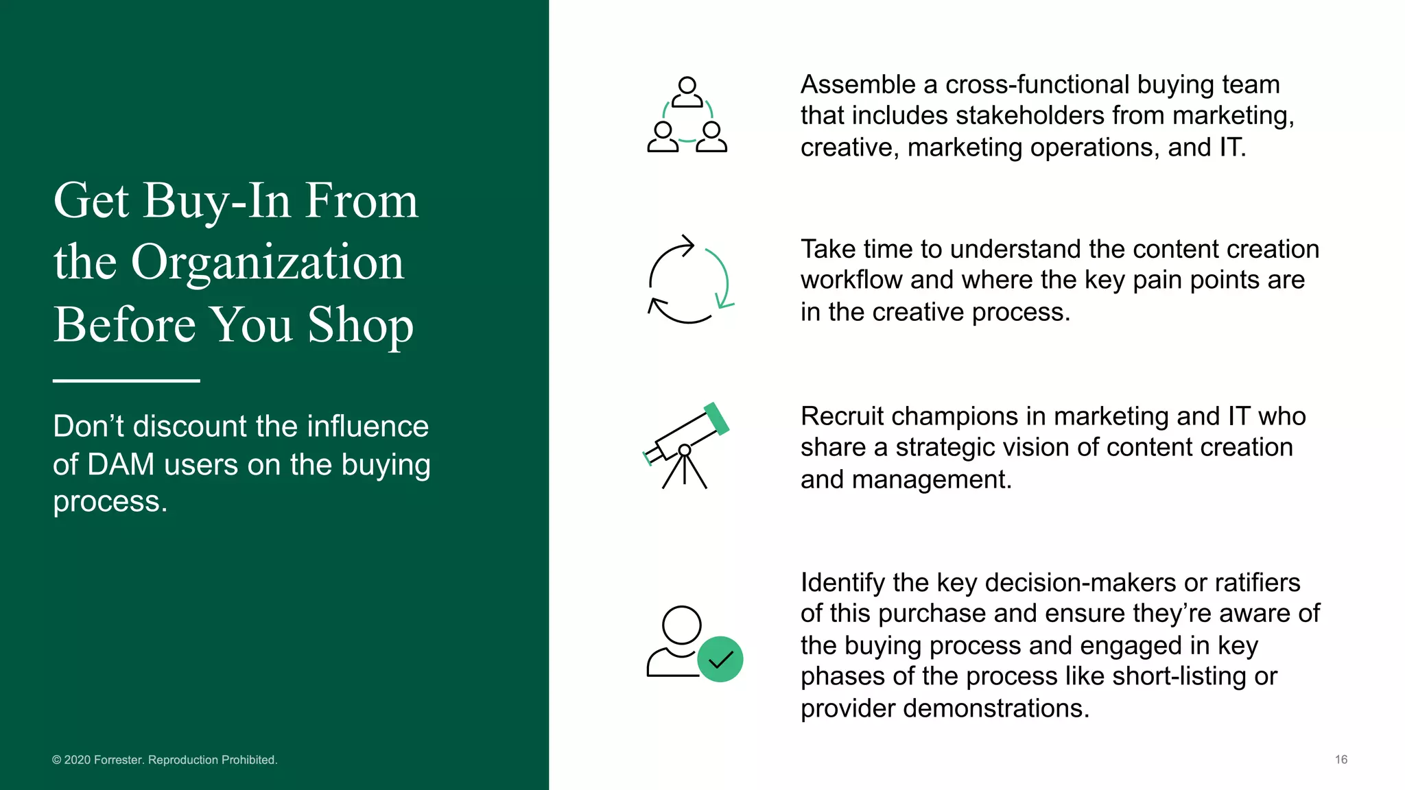 Get Buy-In From
the Organization
Before You Shop
Don’t discount the influence
of DAM users on the buying
process.
Assemble a cross-functional buying team
that includes stakeholders from marketing,
creative, marketing operations, and IT.
Take time to understand the content creation
workflow and where the key pain points are
in the creative process.
Recruit champions in marketing and IT who
share a strategic vision of content creation
and management.
Identify the key decision-makers or ratifiers
of this purchase and ensure they’re aware of
the buying process and engaged in key
phases of the process like short-listing or
provider demonstrations.
 