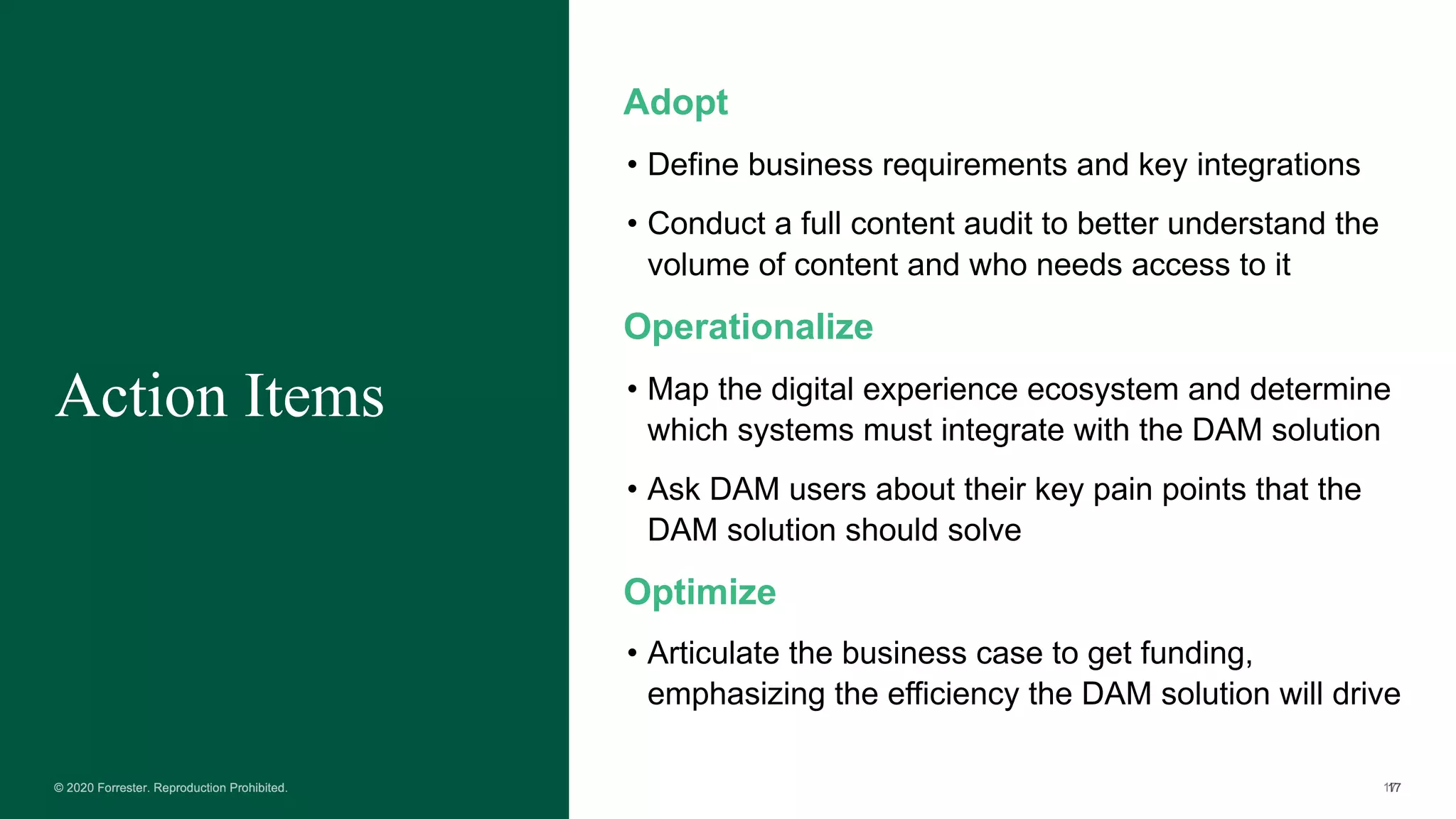 Action Items
Adopt
• Define business requirements and key integrations
• Conduct a full content audit to better understand the
volume of content and who needs access to it
Operationalize
• Map the digital experience ecosystem and determine
which systems must integrate with the DAM solution
• Ask DAM users about their key pain points that the
DAM solution should solve
Optimize
• Articulate the business case to get funding,
emphasizing the efficiency the DAM solution will drive
 