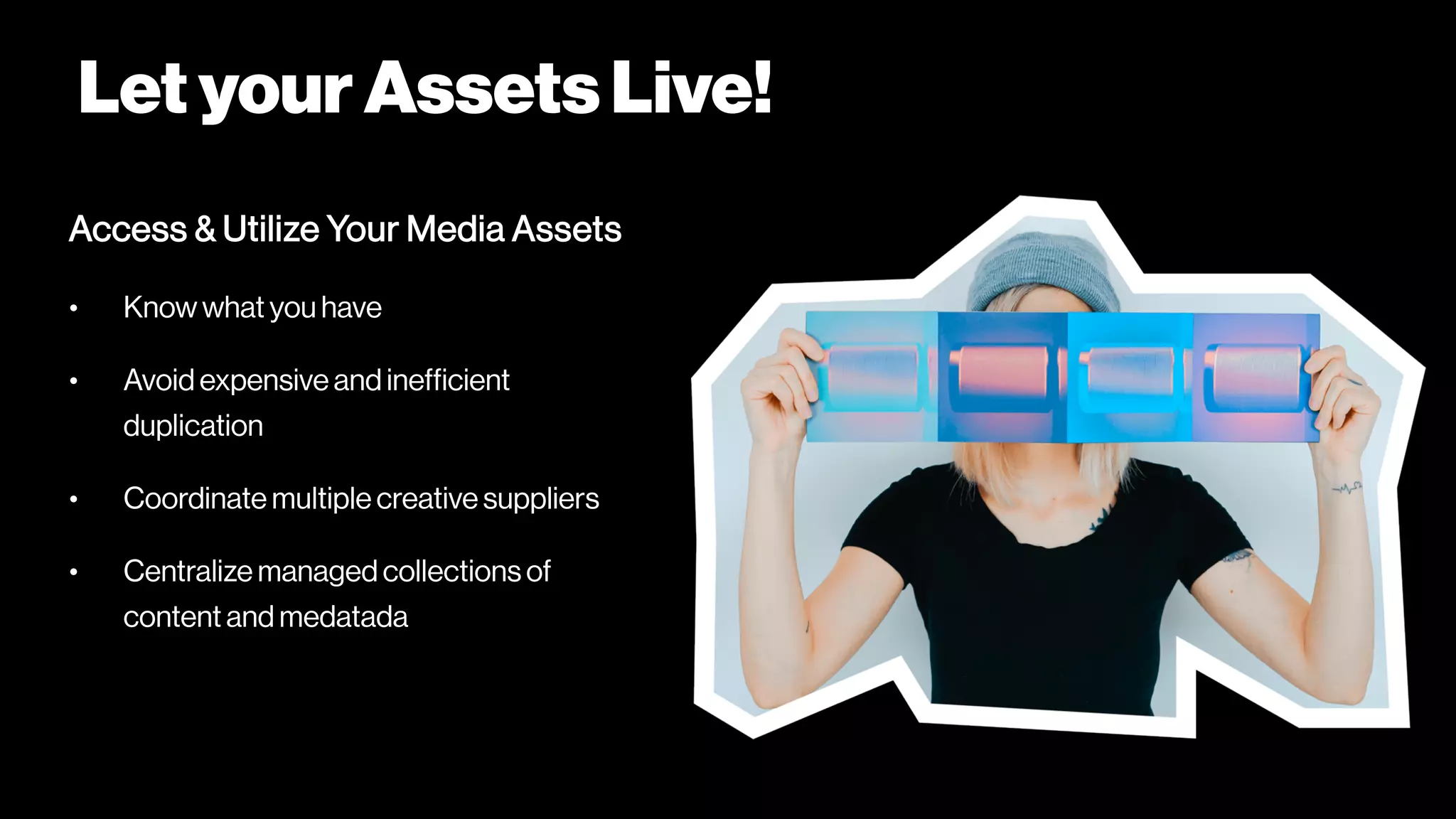 LetyourAssetsLive!
Access & Utilize Your Media Assets
• Know what you have
• Avoid expensive and inefficient
duplication
• Coordinate multiple creative suppliers
• Centralize managed collections of
content and medatada
 