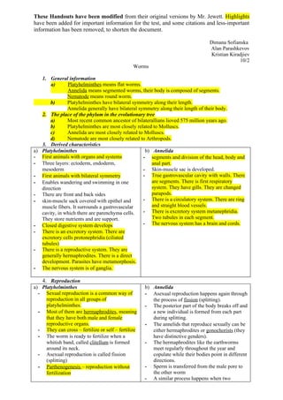 These Handouts have been modified from their original versions by Mr. Jewett. Highlights
have been added for important information for the test, and some citations and less-important
information has been removed, to shorten the document.

                                                                                   Dimana Sofianska
                                                                                   Alan Parashkevov
                                                                                   Kristian Kiradjiev
                                                                                                10/2
                                                Worms

   1. General information
       a)      Platyhelminthes means flat worms.
               Annelida means segmented worms, their body is composed of segments.
               Nematode means round worm.
       b)      Platyhelminthes have bilateral symmetry along their length.
               Annelida generally have bilateral symmetry along their length of their body.
   2. The place of the phylum in the evolutionary tree
       a)      Most recent common ancestor of bilaterallians lioved 575 million years ago.
       b)      Platyhelminthes are most closely related to Molluscs.
       c)      Annelida are most closely related to Molluscs.
       d)      Nematode are most closely related to Arthropods.
   3. Derived characteristics
a) Platyhelminthes                                  b) Annelida
- First animals with organs and systems            - segments and division of the head, body and
- Three layers: ectoderm, endoderm,                    anal part.
   mesoderm                                        - Skin-muscle sac is developed.
- First animals with bilateral symmetry            - True gastrovascular cavity with walls. There
- Enables wandering and swimming in one                are segments. There is first respiratory
   direction                                           system. They have gills. They are changed
- There are front and back sides                       parapods.
- skin-muscle sack covered with epithel and        - There is a circulatory system. There are ring
   muscle fibers. It surrounds a gastrovascular        and straight blood vessels.
   cavity, in which there are parenchyma cells.    - There is excretory system metanephridia.
   They store nutrients and are support.               Two tubules in each segment.
- Closed digestive system develops                 - The nervous system has a brain and cords.
- There is an excretory system. There are
   excretory cells protonephridia (ciliated
   tubules)
- There is a reproductive system. They are
   generally hermaphrodites. There is a direct
   development. Parasites have metamorphosis.
- The nervous system is of ganglia.

    4. Reproduction
a) Platyhelminthes                                   b) Annelida
  - Sexual reproduction is a common way of           - Asexual reproduction happens again through
     reproduction in all groups of                      the process of fission (splitting).
     platyhelminthes.                                - The posterior part of the body breaks off and
  - Most of them are hermaphrodites, meaning            a new individual is formed from each part
     that they have both male and female                during splitting.
     reproductive organs.                            - The annelids that reproduce sexually can be
  - They can cross – fertilize or self – fertilize      either hermaphrodites or gonochorists (they
  - The worm is ready to fertilize when a               have distinctive genders).
     whitish band, called clitellum is formed        - The hermaphrodites like the earthworms
     around its neck.                                   meet regularly throughout the year and
  - Asexual reproduction is called fission              copulate while their bodies point in different
     (splitting)                                        directions.
  - Parthenogenesis – reproduction without           - Sperm is transferred from the male pore to
     fertilization                                      the other worm
                                                     - A similar process happens when two
 