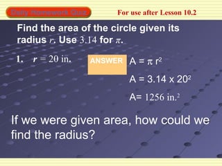 Daily Homework Quiz       For use after Lesson 10.2

 Find the area of the circle given its
 radius r. Use 3.14 for π.
 1.   r = 20 in.      ANSWER   A = π r2
                               A = 3.14 x 202
                               A= 1256 in.2

If we were given area, how could we
find the radius?
 