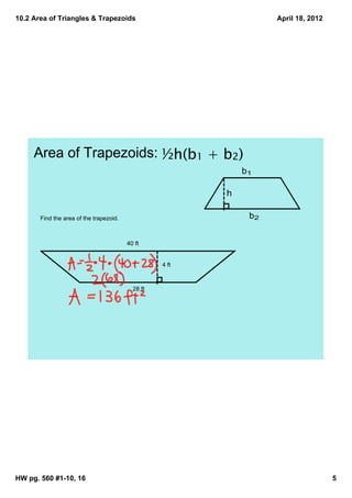 10.2 Area of Triangles & Trapezoids                                 April 18, 2012




     Area of Trapezoids: ½h(b1 + b2)
                                                              b1

                                                          h

       Find the area of the trapezoid.                         b2


                                         40 ft


                                                   4 ft



                                           28 ft




HW pg. 560 #1­10, 16                                                                 5
 