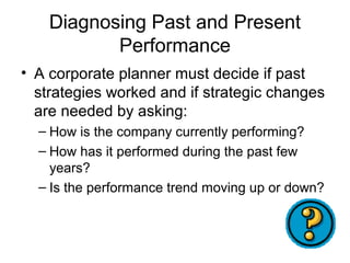 Diagnosing Past and Present
           Performance
• A corporate planner must decide if past
  strategies worked and if strategic changes
  are needed by asking:
  – How is the company currently performing?
  – How has it performed during the past few
    years?
  – Is the performance trend moving up or down?
 