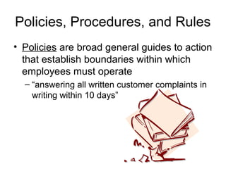 Policies, Procedures, and Rules
• Policies are broad general guides to action
  that establish boundaries within which
  employees must operate
  – “answering all written customer complaints in
    writing within 10 days”
 