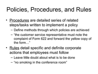 Policies, Procedures, and Rules
• Procedures are detailed series of related
  steps/tasks written to implement a policy
  – Define methods through which policies are achieved
  – “the customer service representative must note the
    complaint of Form 622 and forward the yellow copy of
    the form…”
• Rules detail specific and definite corporate
  actions that employees must follow
  – Leave little doubt about what is to be done
  – “no smoking in the conference room”
 