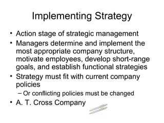 Implementing Strategy
• Action stage of strategic management
• Managers determine and implement the
  most appropriate company structure,
  motivate employees, develop short-range
  goals, and establish functional strategies
• Strategy must fit with current company
  policies
  – Or conflicting policies must be changed
• A. T. Cross Company
 